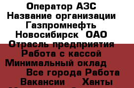 Оператор АЗС › Название организации ­ Газпромнефть - Новосибирск, ОАО › Отрасль предприятия ­ Работа с кассой › Минимальный оклад ­ 19 000 - Все города Работа » Вакансии   . Ханты-Мансийский,Советский г.